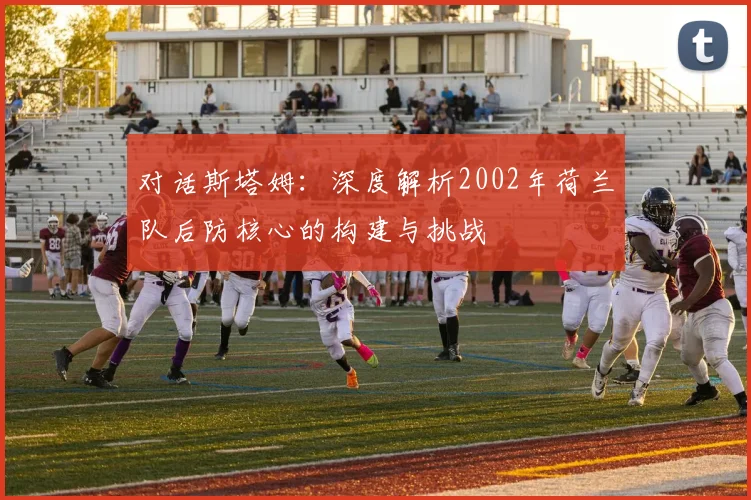 对话斯塔姆：深度解析2002年荷兰队后防核心的构建与挑战